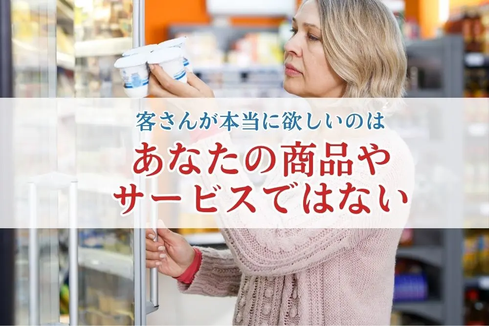 客さんが本当に欲しいのはあなたの商品やサービスではない